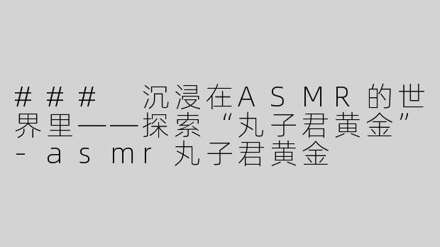 ### 沉浸在ASMR的世界里——探索“丸子君黄金”-asmr丸子君黄金