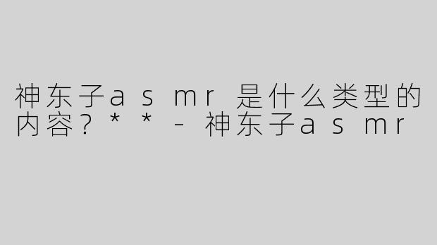 神东子asmr是什么类型的内容？**