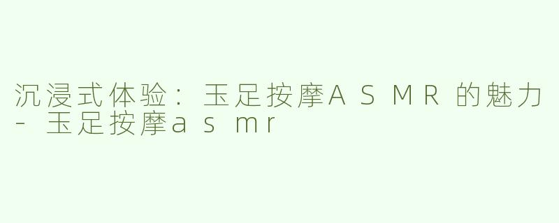 沉浸式体验：玉足按摩ASMR的魅力-玉足按摩asmr