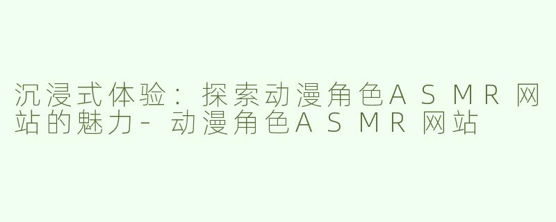 沉浸式体验：探索动漫角色ASMR网站的魅力-动漫角色ASMR网站