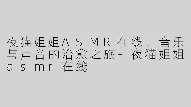 夜猫姐姐ASMR在线：音乐与声音的治愈之旅-夜猫姐姐asmr在线