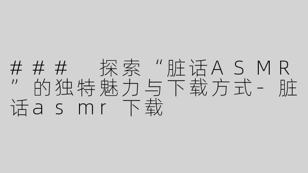 ### 探索“脏话ASMR”的独特魅力与下载方式-脏话asmr下载