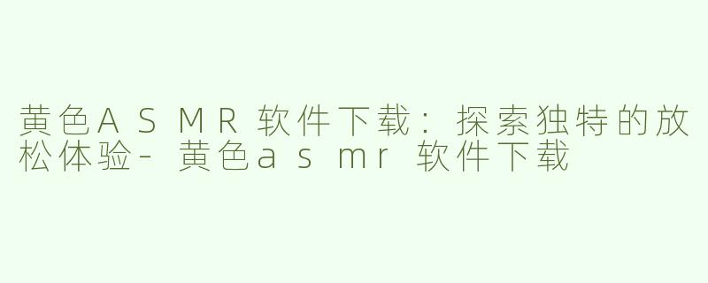 黄色ASMR软件下载：探索独特的放松体验-黄色asmr软件下载