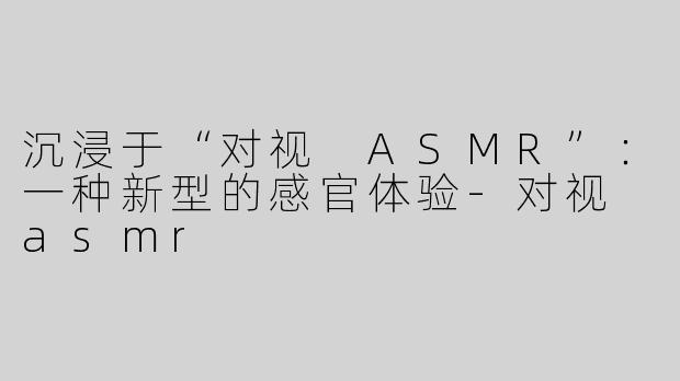沉浸于“对视 ASMR”：一种新型的感官体验-对视 asmr