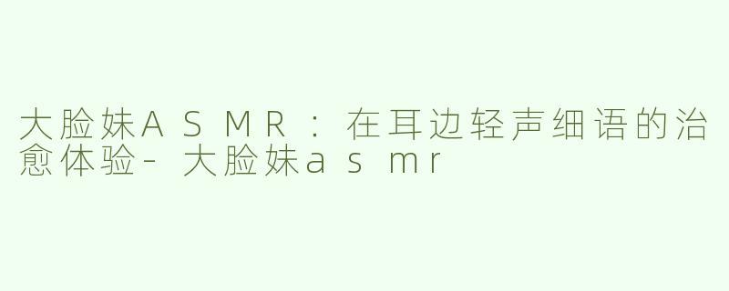 大脸妹ASMR：在耳边轻声细语的治愈体验-大脸妹asmr