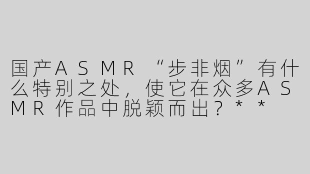 国产ASMR“步非烟”有什么特别之处，使它在众多ASMR作品中脱颖而出？**