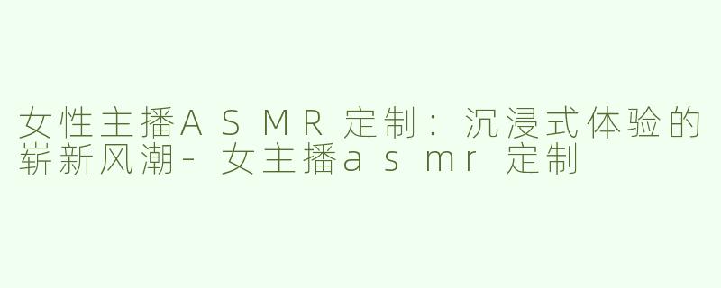 女性主播ASMR定制：沉浸式体验的崭新风潮-女主播asmr定制