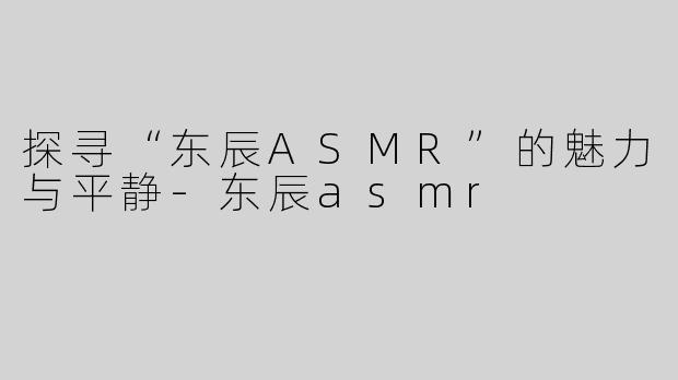 探寻“东辰ASMR”的魅力与平静-东辰asmr