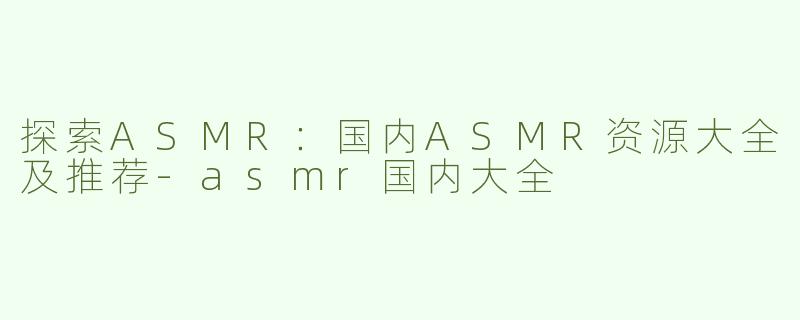探索ASMR：国内ASMR资源大全及推荐-asmr国内大全