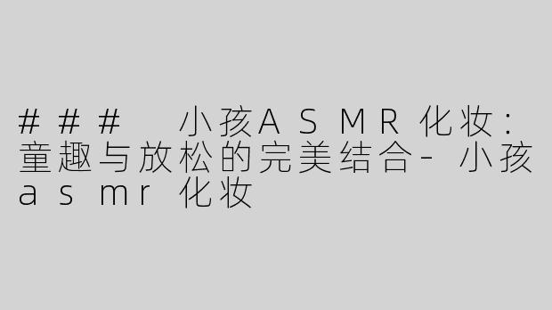 ### 小孩ASMR化妆：童趣与放松的完美结合-小孩asmr化妆