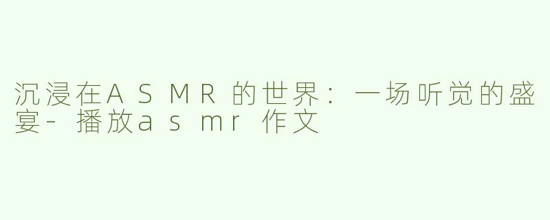 沉浸在ASMR的世界：一场听觉的盛宴-播放asmr作文