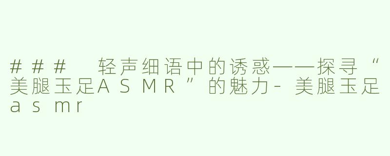 ### 轻声细语中的诱惑——探寻“美腿玉足ASMR”的魅力-美腿玉足asmr