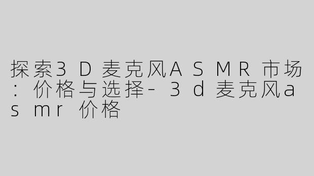 探索3D麦克风ASMR市场：价格与选择-3d麦克风asmr价格