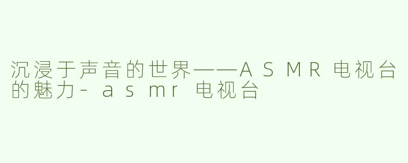 沉浸于声音的世界——ASMR电视台的魅力-asmr电视台