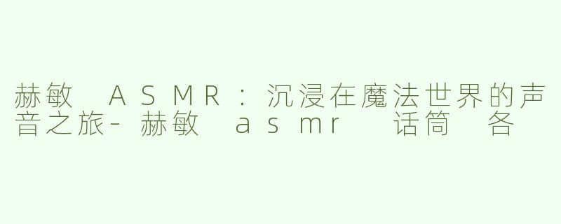 赫敏 ASMR：沉浸在魔法世界的声音之旅-赫敏 asmr 话筒 各