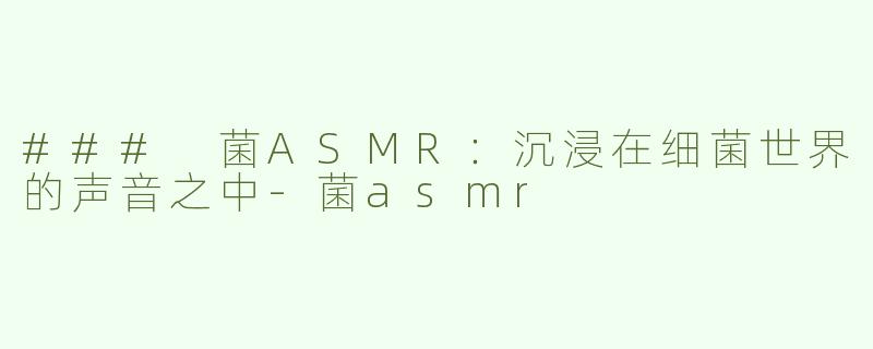 ### 菌ASMR：沉浸在细菌世界的声音之中-菌asmr