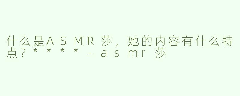 什么是ASMR莎，她的内容有什么特点？****