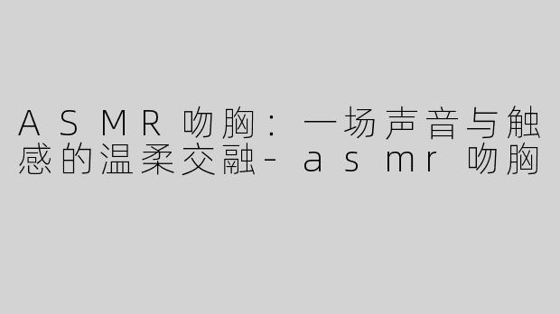 ASMR吻胸：一场声音与触感的温柔交融-asmr吻胸