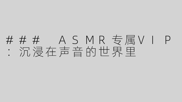 ### ASMR专属VIP：沉浸在声音的世界里