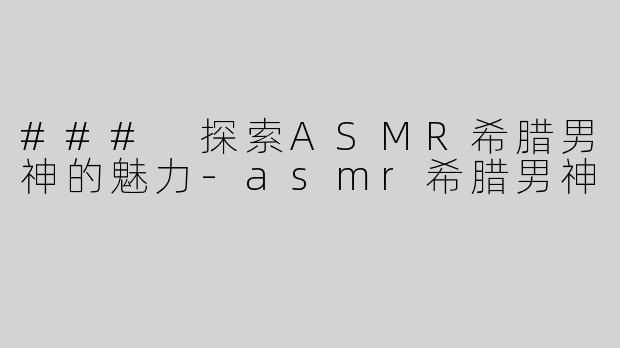### 探索ASMR希腊男神的魅力-asmr希腊男神