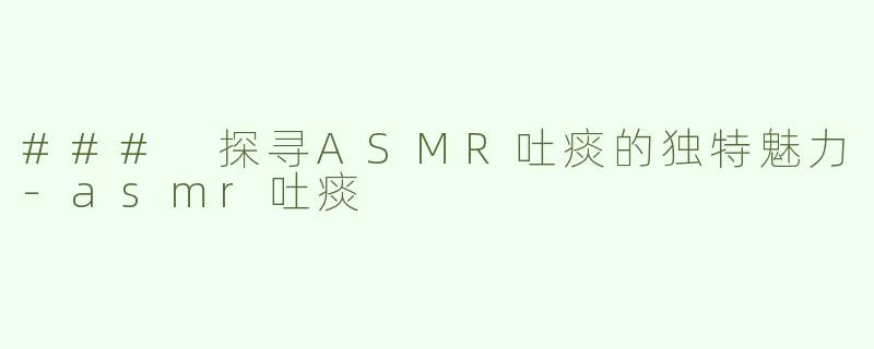 ### 探寻ASMR吐痰的独特魅力-asmr吐痰