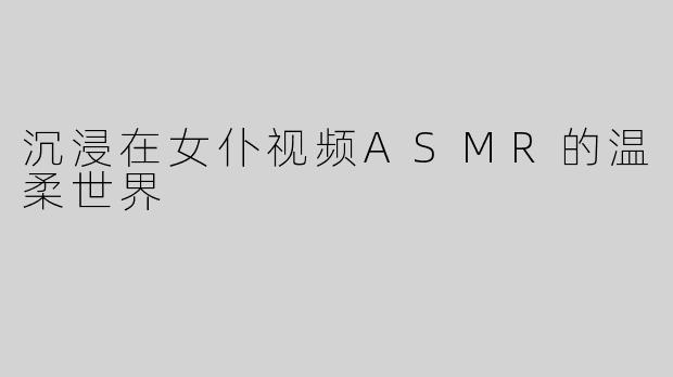 沉浸在女仆视频ASMR的温柔世界