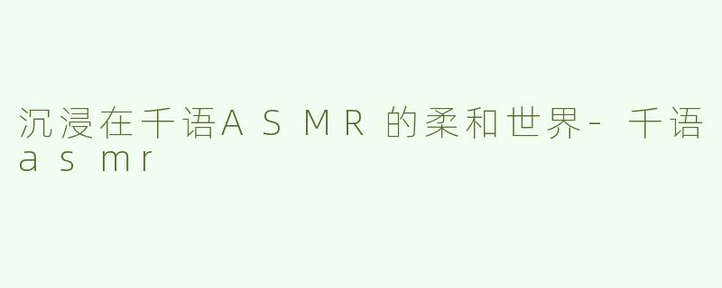 沉浸在千语ASMR的柔和世界-千语asmr