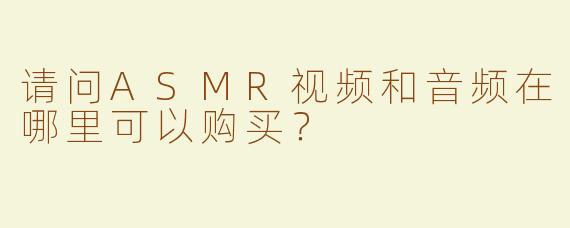 请问ASMR视频和音频在哪里可以购买？