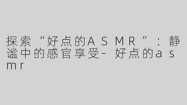 探索“好点的ASMR”：静谧中的感官享受-好点的asmr