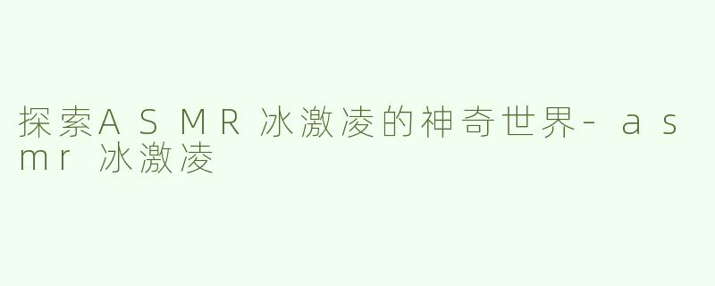 探索ASMR冰激凌的神奇世界-asmr冰激凌