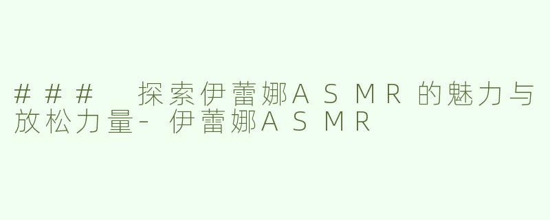 ### 探索伊蕾娜ASMR的魅力与放松力量-伊蕾娜ASMR