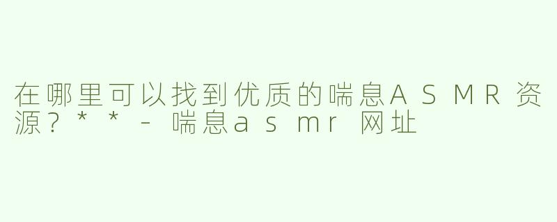 在哪里可以找到优质的喘息ASMR资源？**
