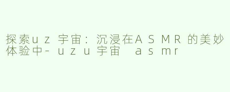 探索uz宇宙：沉浸在ASMR的美妙体验中-uzu宇宙 asmr