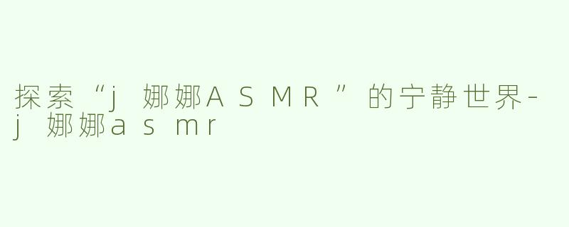 探索“j娜娜ASMR”的宁静世界-j娜娜asmr