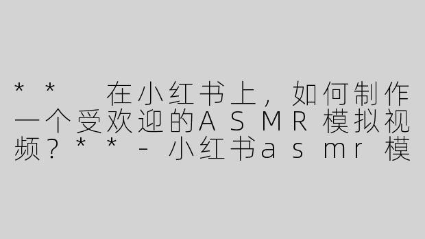 ** 在小红书上，如何制作一个受欢迎的ASMR模拟视频？**-小红书asmr模拟