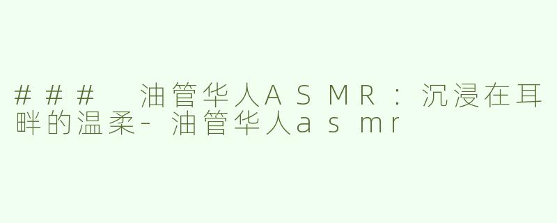### 油管华人ASMR：沉浸在耳畔的温柔-油管华人asmr