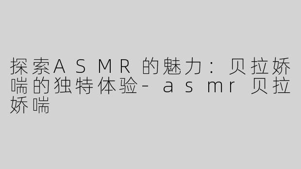 探索ASMR的魅力：贝拉娇喘的独特体验-asmr贝拉娇喘