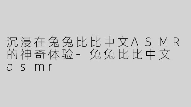 沉浸在兔兔比比中文ASMR的神奇体验-兔兔比比中文 asmr