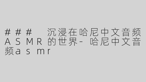 ### 沉浸在哈尼中文音频ASMR的世界-哈尼中文音频asmr