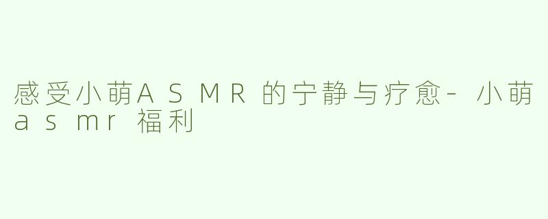 感受小萌ASMR的宁静与疗愈-小萌asmr福利