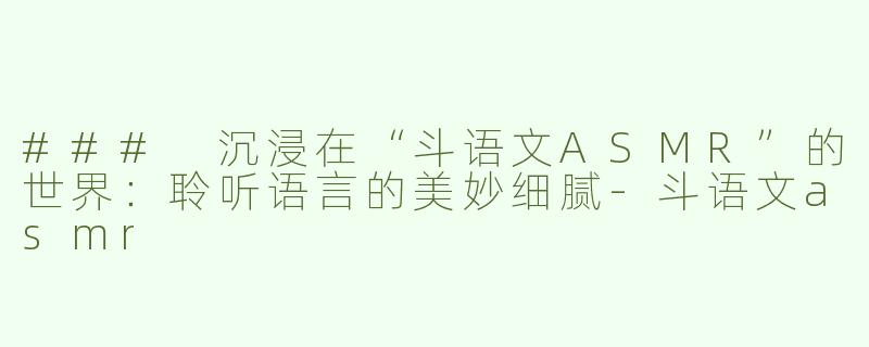 ### 沉浸在“斗语文ASMR”的世界：聆听语言的美妙细腻-斗语文asmr