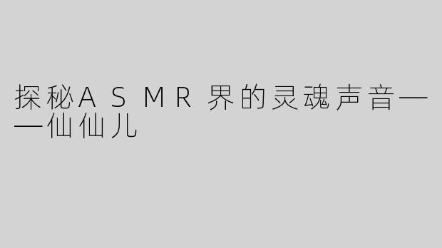 探秘ASMR界的灵魂声音——仙仙儿