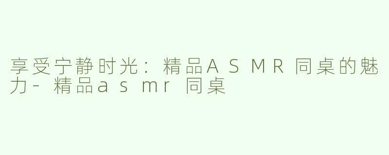 享受宁静时光：精品ASMR同桌的魅力-精品asmr同桌