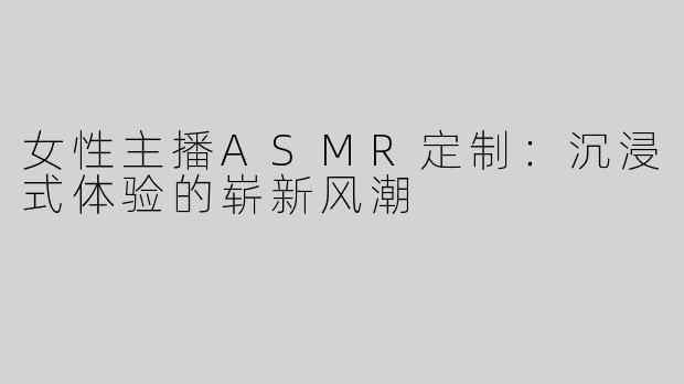 女性主播ASMR定制：沉浸式体验的崭新风潮