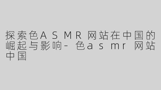 探索色ASMR网站在中国的崛起与影响-色asmr网站中国
