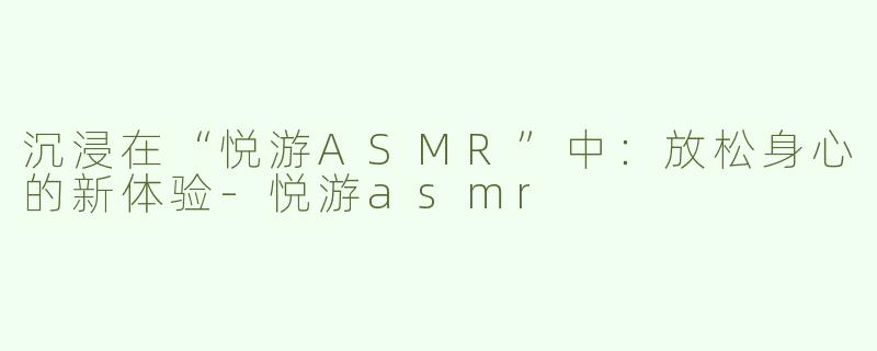 沉浸在“悦游ASMR”中：放松身心的新体验-悦游asmr
