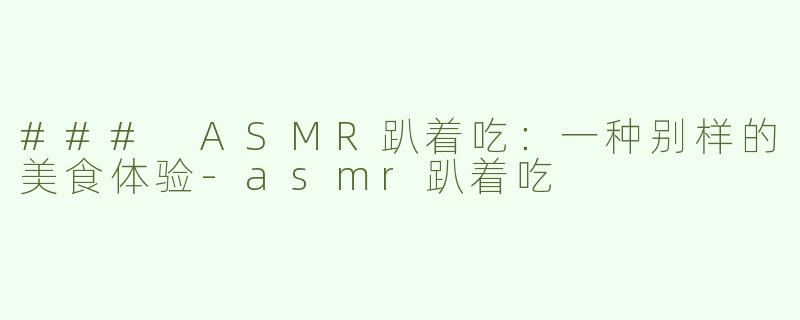 ### ASMR趴着吃：一种别样的美食体验-asmr趴着吃