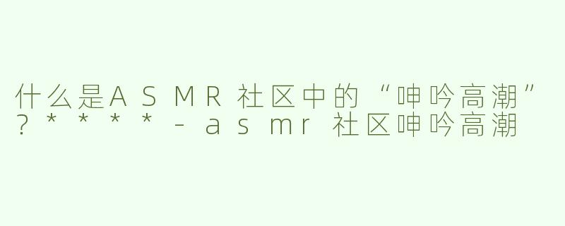 什么是ASMR社区中的“呻吟高潮”？****