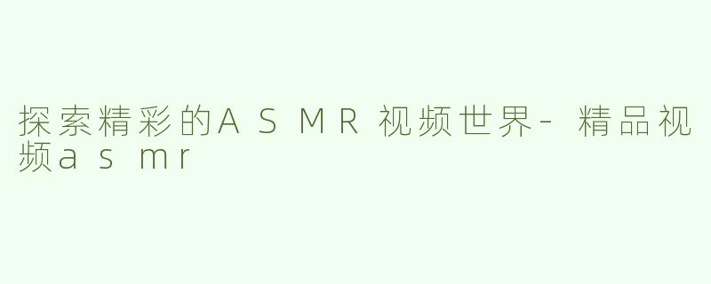 探索精彩的ASMR视频世界-精品视频asmr