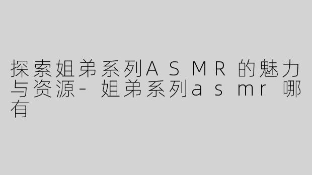 探索姐弟系列ASMR的魅力与资源-姐弟系列asmr哪有